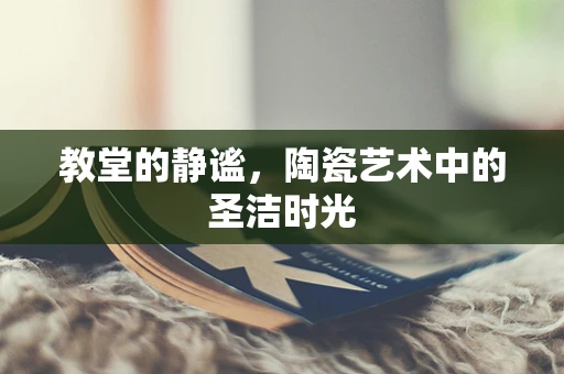 教堂的静谧，陶瓷艺术中的圣洁时光