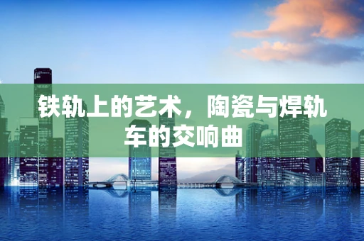 铁轨上的艺术，陶瓷与焊轨车的交响曲
