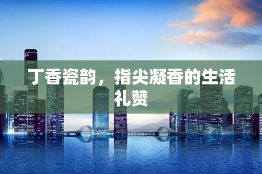 丁香瓷韵，指尖凝香的生活礼赞