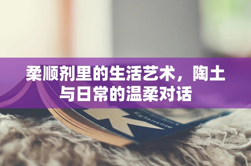 柔顺剂里的生活艺术，陶土与日常的温柔对话