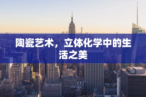 陶瓷艺术，立体化学中的生活之美
