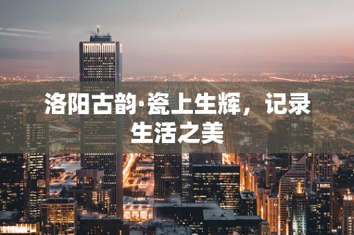 洛阳古韵·瓷上生辉，记录生活之美