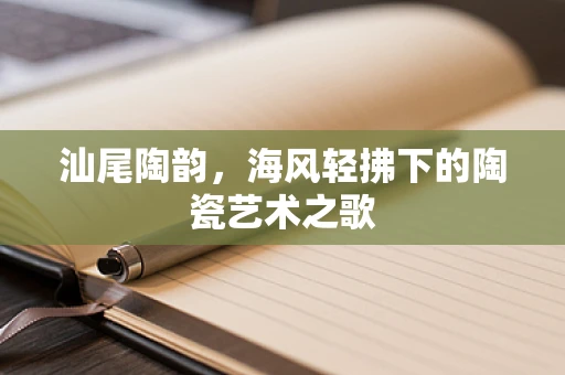 汕尾陶韵，海风轻拂下的陶瓷艺术之歌