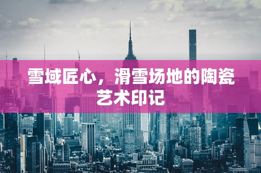 雪域匠心，滑雪场地的陶瓷艺术印记