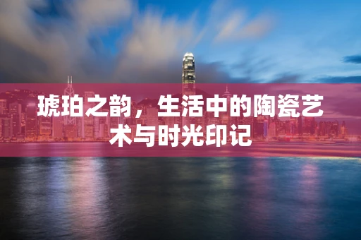 琥珀之韵，生活中的陶瓷艺术与时光印记