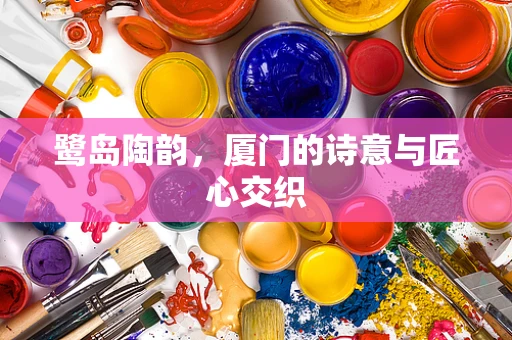 鹭岛陶韵，厦门的诗意与匠心交织