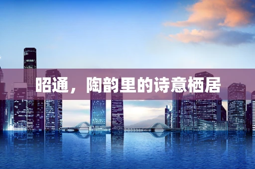 昭通，陶韵里的诗意栖居