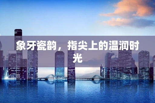 象牙瓷韵，指尖上的温润时光