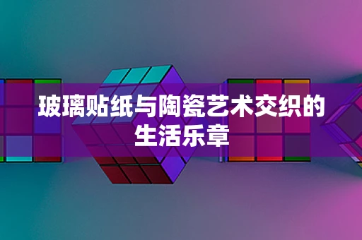 玻璃贴纸与陶瓷艺术交织的生活乐章