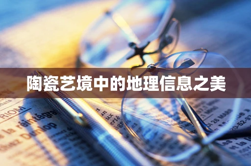 陶瓷艺境中的地理信息之美