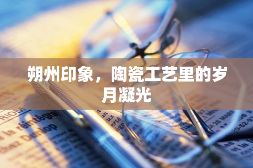 朔州印象，陶瓷工艺里的岁月凝光
