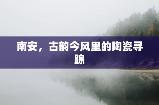 南安，古韵今风里的陶瓷寻踪