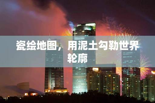 瓷绘地图，用泥土勾勒世界轮廓
