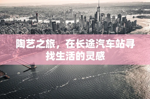 陶艺之旅，在长途汽车站寻找生活的灵感