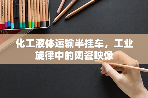 化工液体运输半挂车，工业旋律中的陶瓷映像