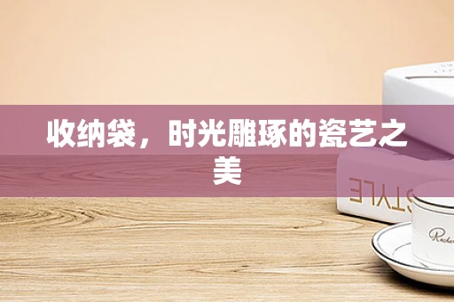 收纳袋，时光雕琢的瓷艺之美