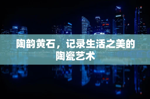陶韵黄石，记录生活之美的陶瓷艺术