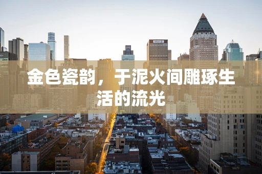 金色瓷韵，于泥火间雕琢生活的流光