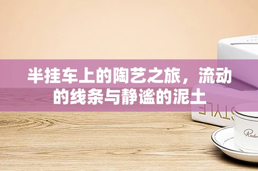 半挂车上的陶艺之旅，流动的线条与静谧的泥土