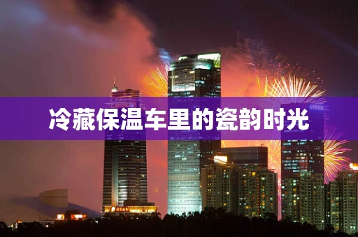冷藏保温车里的瓷韵时光