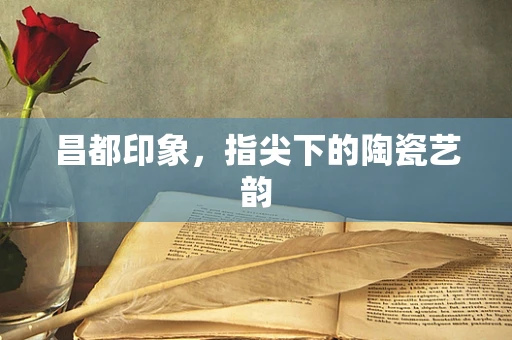 昌都印象，指尖下的陶瓷艺韵
