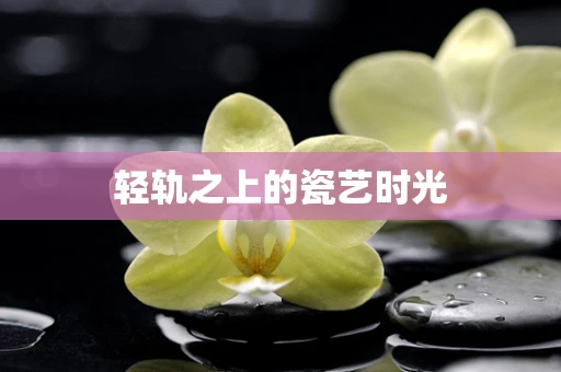 轻轨之上的瓷艺时光
