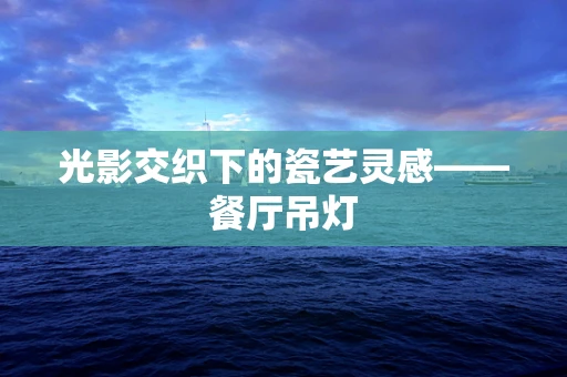 光影交织下的瓷艺灵感——餐厅吊灯