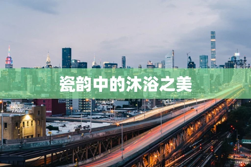 瓷韵中的沐浴之美