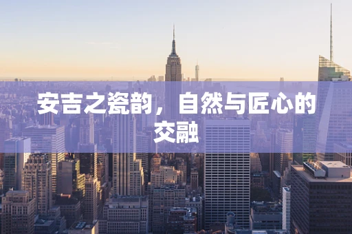 安吉之瓷韵，自然与匠心的交融