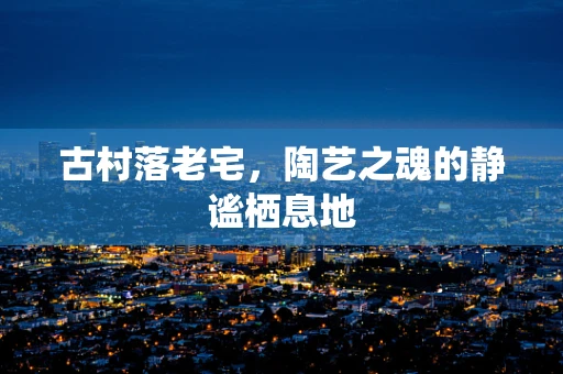古村落老宅，陶艺之魂的静谧栖息地