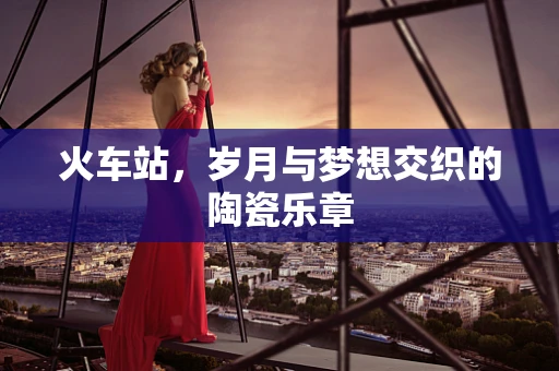 火车站，岁月与梦想交织的陶瓷乐章