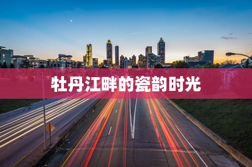 牡丹江畔的瓷韵时光