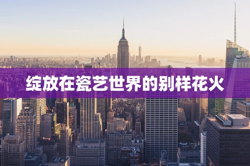 绽放在瓷艺世界的别样花火