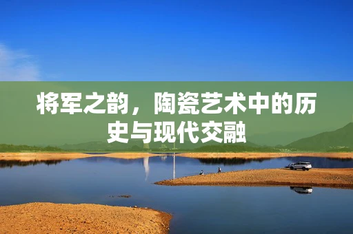 将军之韵，陶瓷艺术中的历史与现代交融