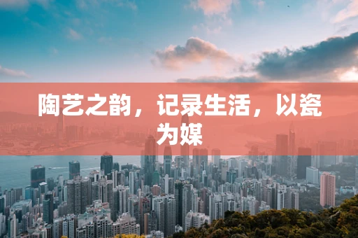 陶艺之韵，记录生活，以瓷为媒