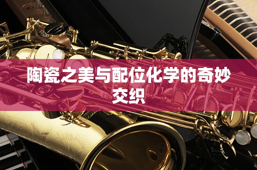 陶瓷之美与配位化学的奇妙交织