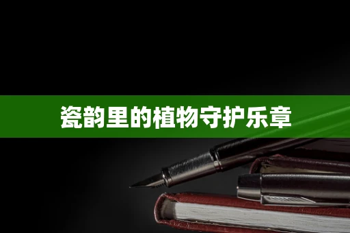 瓷韵里的植物守护乐章