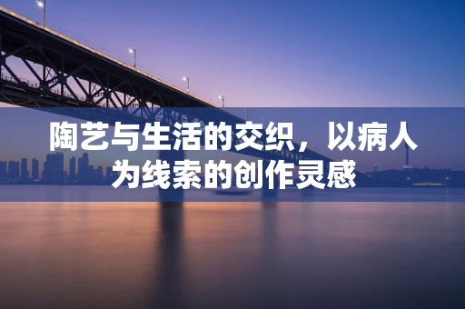 陶艺与生活的交织，以病人为线索的创作灵感