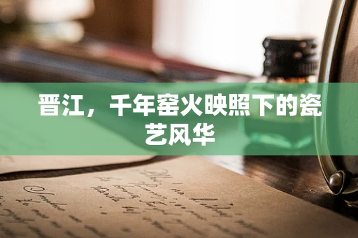 晋江，千年窑火映照下的瓷艺风华