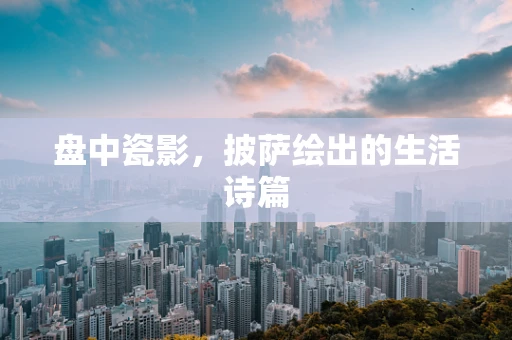 盘中瓷影，披萨绘出的生活诗篇