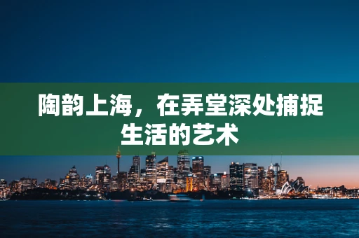 陶韵上海，在弄堂深处捕捉生活的艺术