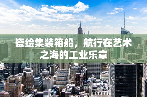 瓷绘集装箱船，航行在艺术之海的工业乐章