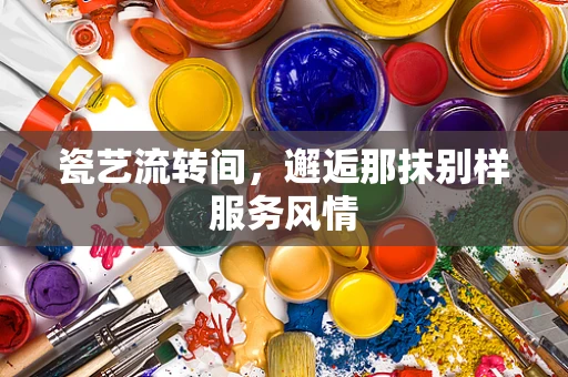 瓷艺流转间，邂逅那抹别样服务风情