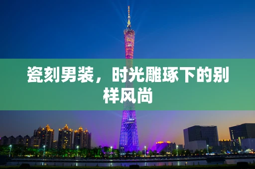 瓷刻男装，时光雕琢下的别样风尚