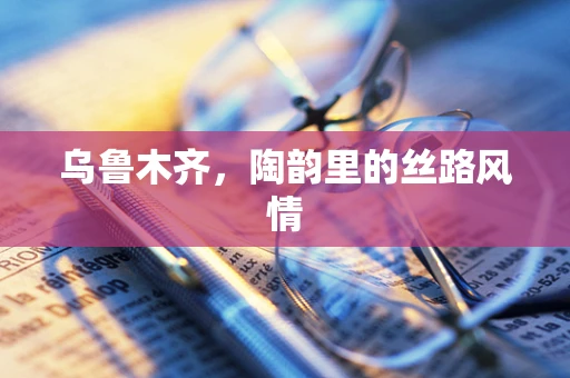 乌鲁木齐，陶韵里的丝路风情