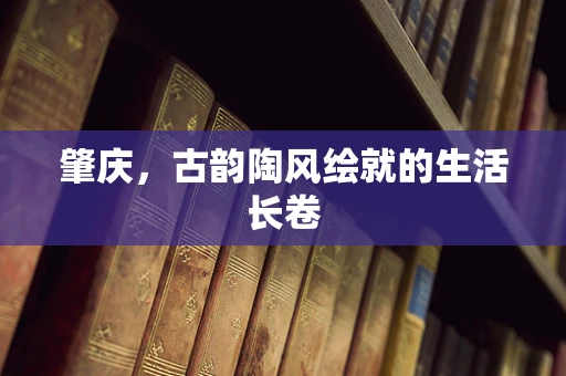 肇庆，古韵陶风绘就的生活长卷