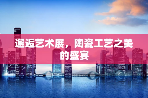 邂逅艺术展，陶瓷工艺之美的盛宴