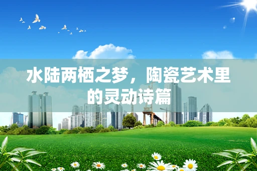 水陆两栖之梦，陶瓷艺术里的灵动诗篇