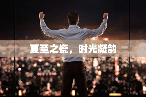 夏至之瓷，时光凝韵