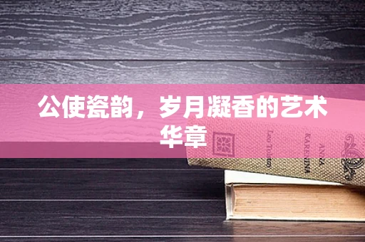 公使瓷韵，岁月凝香的艺术华章